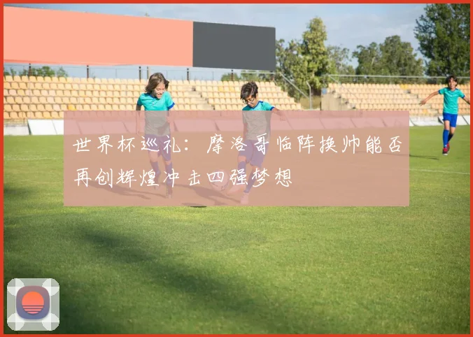 世界杯巡礼：摩洛哥临阵换帅能否再创辉煌冲击四强梦想