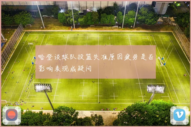 哈登谈球队投篮失准原因疲劳是否影响表现成疑问