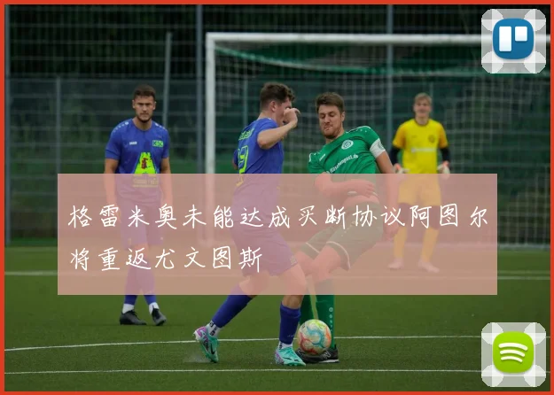 格雷米奥未能达成买断协议阿图尔将重返尤文图斯