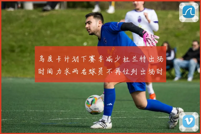 乌度卡计划下赛季减少杜兰特出场时间力求两名球员不再位列出场时间前五