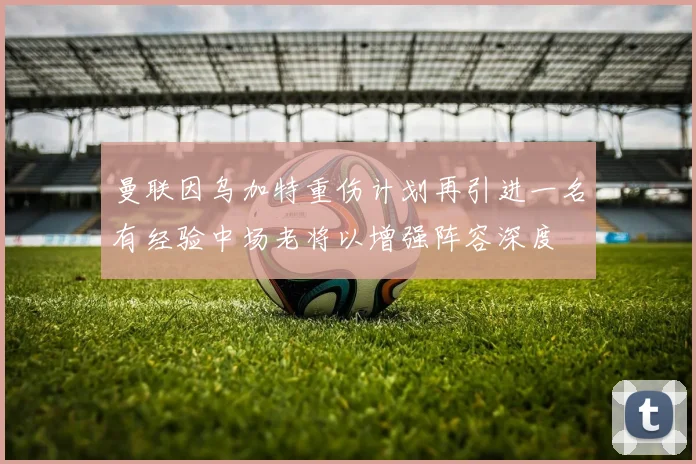 曼联因乌加特重伤计划再引进一名有经验中场老将以增强阵容深度