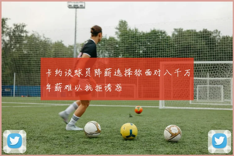 卡约谈球员降薪选择称面对八千万年薪难以抗拒诱惑