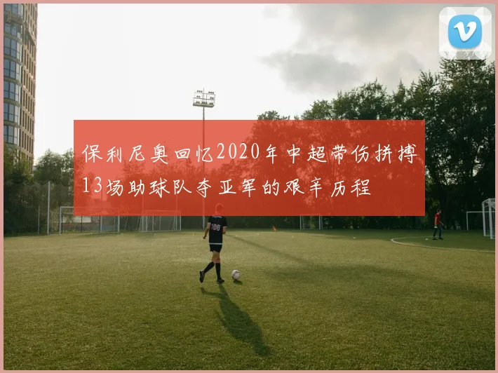 保利尼奥回忆2020年中超带伤拼搏13场助球队夺亚军的艰辛历程