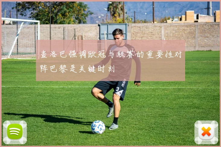 查洛巴强调欧冠与联赛的重要性对阵巴黎是关键时刻