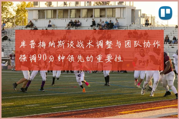 库普梅纳斯谈战术调整与团队协作强调90分钟领先的重要性