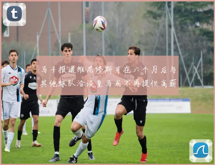 马卡报道维尼修斯可在六个月后与其他球队洽谈皇马或不再提供高薪合同