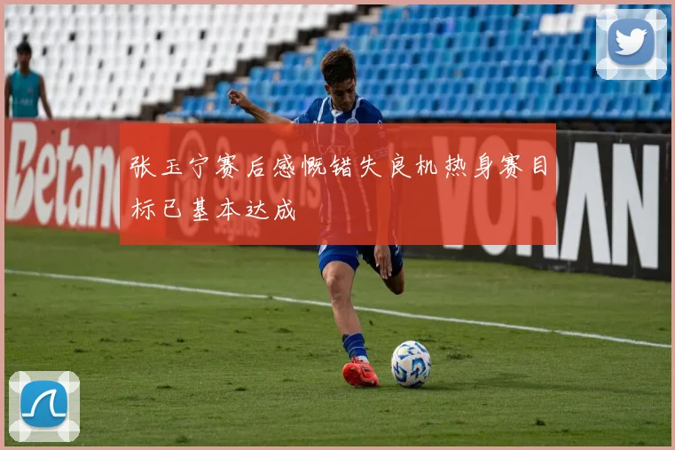 张玉宁赛后感慨错失良机热身赛目标已基本达成