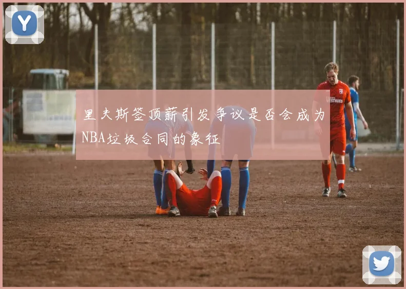 里夫斯签顶薪引发争议是否会成为NBA垃圾合同的象征