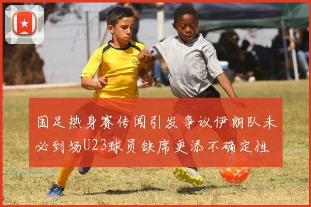 国足热身赛传闻引发争议伊朗队未必到场U23球员缺席更添不确定性