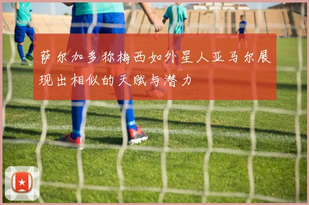 萨尔加多称梅西如外星人亚马尔展现出相似的天赋与潜力