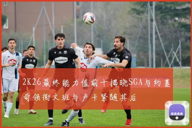 2K26最终能力值前十揭晓SGA与约基奇领衔文班与卢卡紧随其后