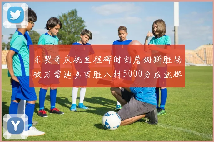 东契奇庆祝里程碑时刻詹姆斯胜场破万雷迪克百胜八村5000分成就辉煌