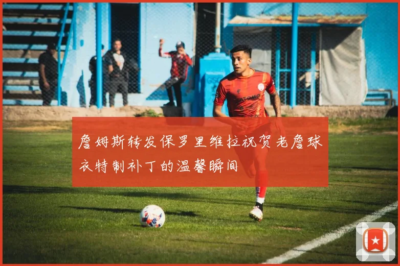詹姆斯转发保罗里维拉祝贺老詹球衣特制补丁的温馨瞬间