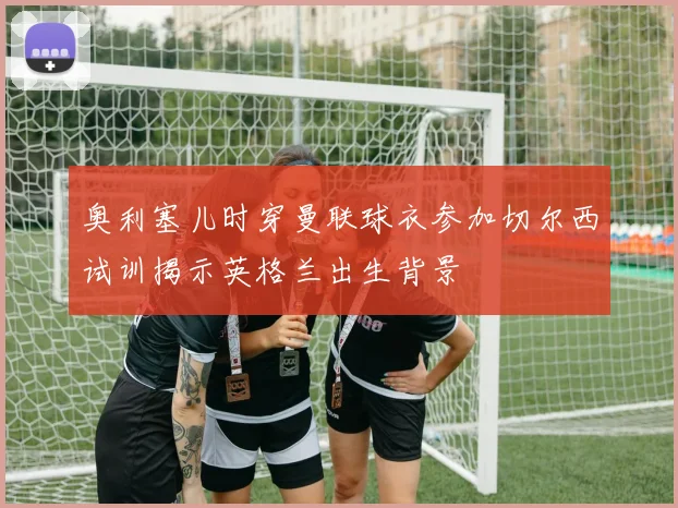 奥利塞儿时穿曼联球衣参加切尔西试训揭示英格兰出生背景