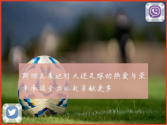 斯坦丘表达对大连足球的热爱与荣幸承诺全力以赴贡献更多