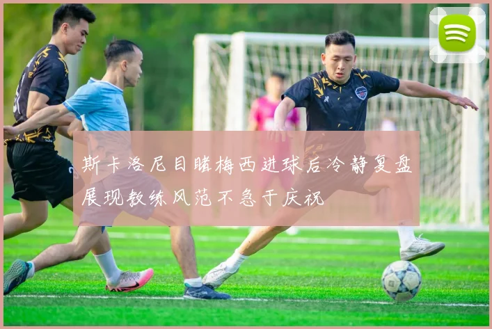 斯卡洛尼目睹梅西进球后冷静复盘展现教练风范不急于庆祝