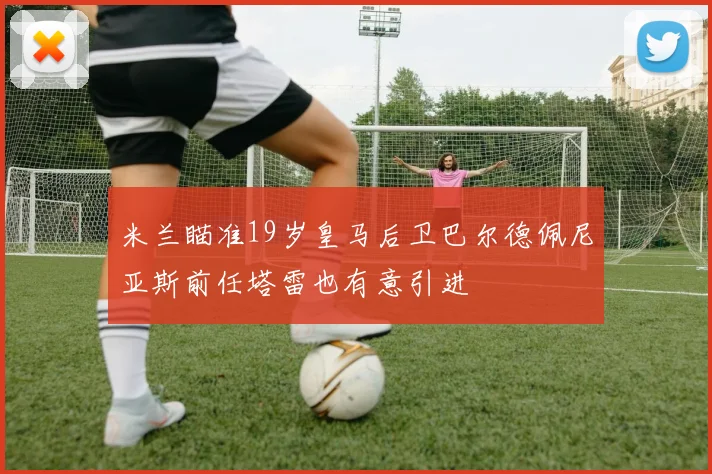 米兰瞄准19岁皇马后卫巴尔德佩尼亚斯前任塔雷也有意引进